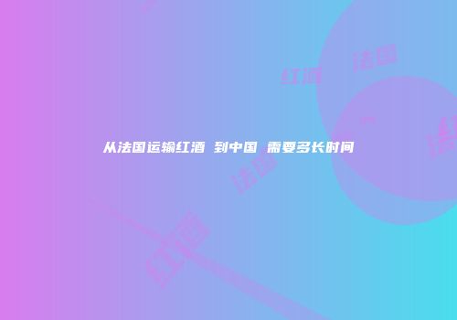 从法国运输红酒 到中国 需要多长时间