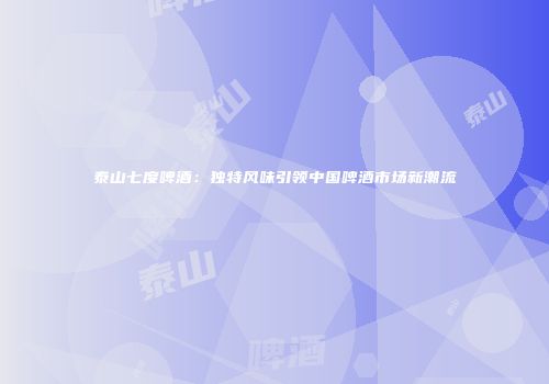 泰山七度啤酒：独特风味引领中国啤酒市场新潮流