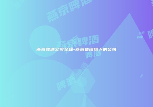 燕京啤酒公司全称-燕京集团旗下的公司