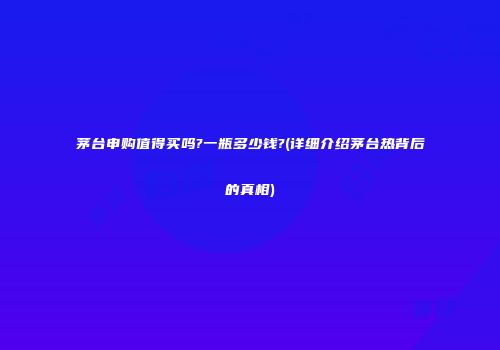 茅台申购值得买吗?一瓶多少钱?(详细介绍茅台热背后的真相)