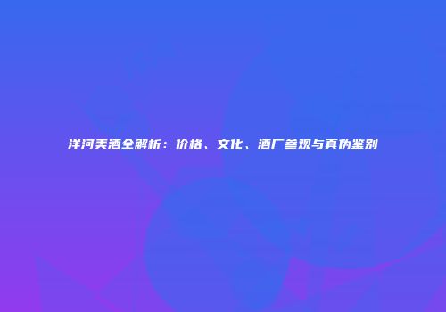 洋河美酒全解析：价格、文化、酒厂参观与真伪鉴别