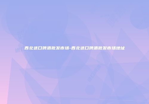 西北进口啤酒批发市场-西北进口啤酒批发市场地址