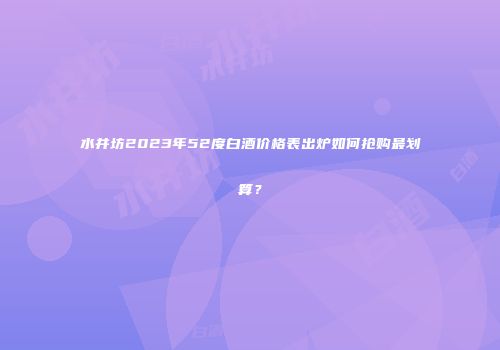 水井坊2023年52度白酒价格表出炉如何抢购最划算？