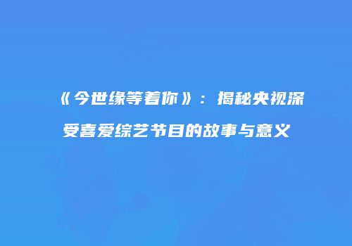 《今世缘等着你》：揭秘央视深受喜爱综艺节目的故事与意义