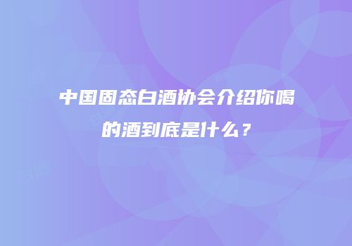 中国固态白酒协会介绍你喝的酒到底是什么？