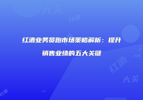 红酒业务员跑市场策略解析：提升销售业绩的五大关键