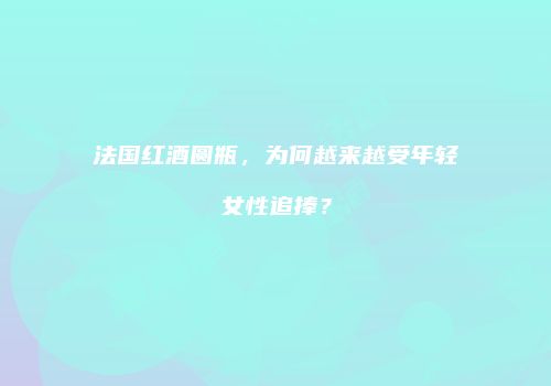 法国红酒圆瓶，为何越来越受年轻女性追捧？