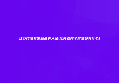江苏啤酒有哪些品牌大全(江苏老牌子啤酒都有什么)