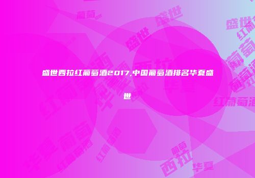 盛世西拉红葡萄酒2017,中国葡萄酒排名华夏盛世