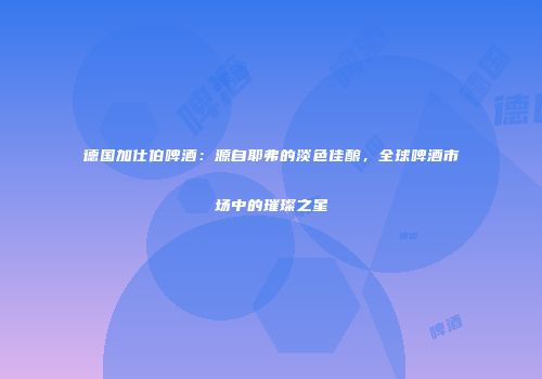 德国加仕伯啤酒：源自耶弗的淡色佳酿，全球啤酒市场中的璀璨之星