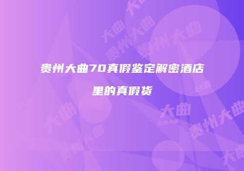 贵州大曲70真假鉴定解密酒店里的真假货