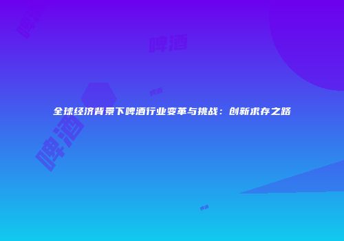 全球经济背景下啤酒行业变革与挑战：创新求存之路