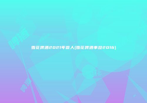 雪花啤酒2021年裁人(雪花啤酒事故2016)