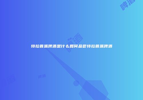 特拉普派啤酒是什么如何品尝特拉普派啤酒