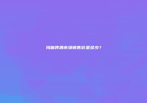 玛咖啤酒市场销售价是多少？