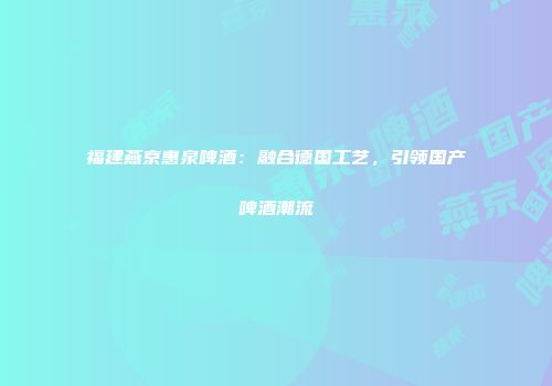 福建燕京惠泉啤酒：融合德国工艺，引领国产啤酒潮流