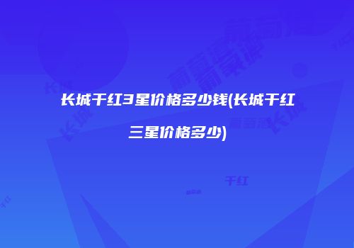 长城干红3星价格多少钱(长城干红三星价格多少)