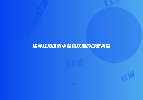 探寻红酒世界中最受欢迎的口感类型