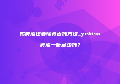 喝啤酒也要懂得省钱方法_yebisu啤酒一听多少钱？