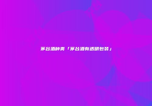 茅台酒种类「茅台酒有透明包装」