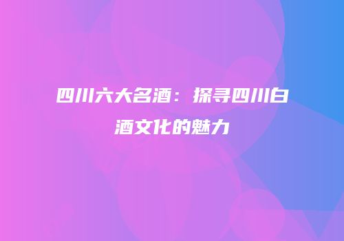四川六大名酒：探寻四川白酒文化的魅力