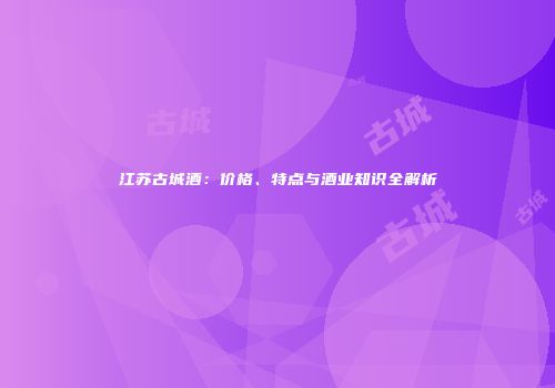 江苏古城酒：价格、特点与酒业知识全解析