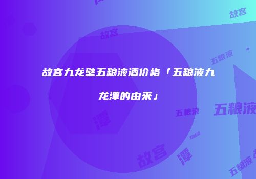故宫九龙壁五粮液酒价格「五粮液九龙潭的由来」
