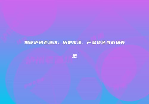 揭秘泸州老酒坊：历史传承、产品特色与市场表现