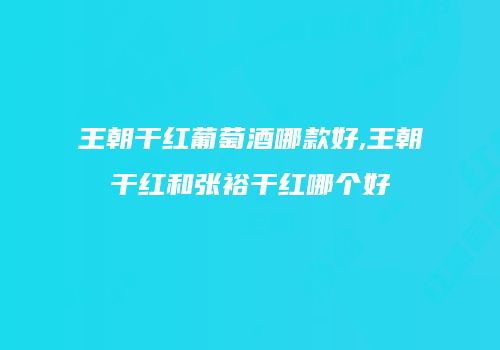 王朝干红葡萄酒哪款好,王朝干红和张裕干红哪个好