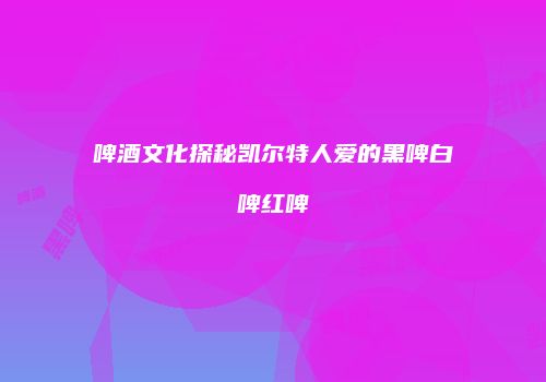 啤酒文化探秘凯尔特人爱的黑啤白啤红啤