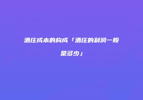 酒庄成本的构成「酒庄的利润一般是多少」