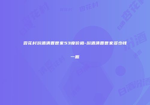 杏花村汾酒清香世家53度价格-汾酒清香世家多少钱一瓶