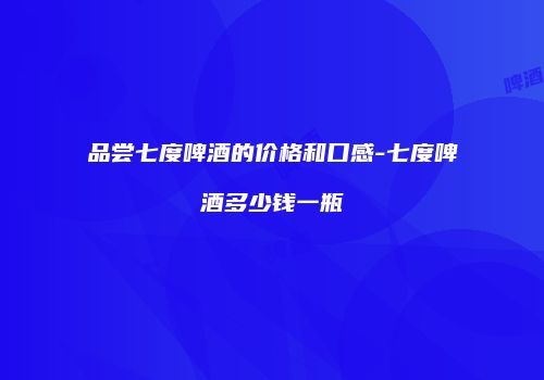 品尝七度啤酒的价格和口感-七度啤酒多少钱一瓶