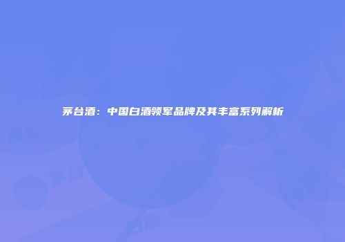 茅台酒：中国白酒领军品牌及其丰富系列解析