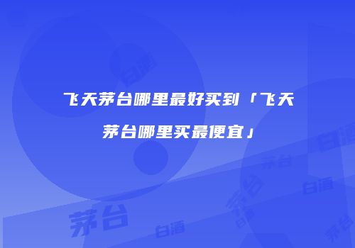飞天茅台哪里最好买到「飞天茅台哪里买最便宜」