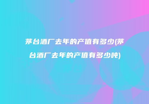 茅台酒厂去年的产值有多少(茅台酒厂去年的产值有多少吨)