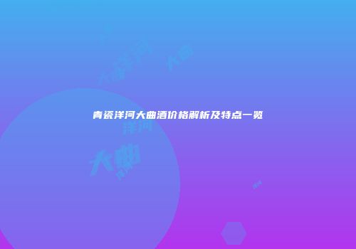 青瓷洋河大曲酒价格解析及特点一览