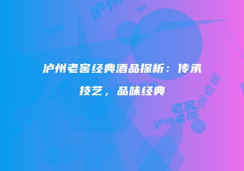 泸州老窖经典酒品探析：传承技艺，品味经典
