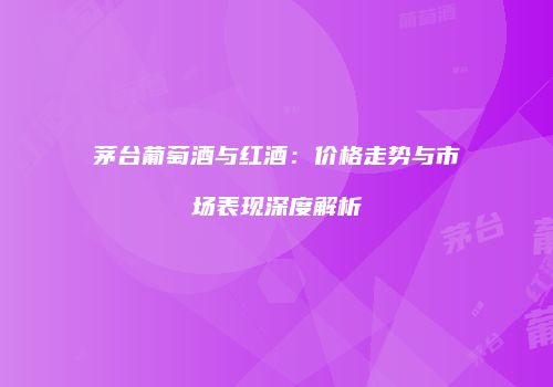 茅台葡萄酒与红酒：价格走势与市场表现深度解析