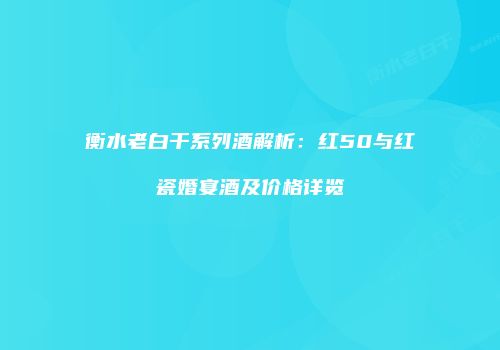 衡水老白干系列酒解析：红50与红瓷婚宴酒及价格详览