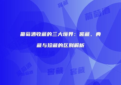 葡萄酒收藏的三大境界：窖藏、典藏与珍藏的区别解析