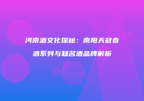 河南酒文化探秘：南阳天冠春酒系列与知名酒品牌解析