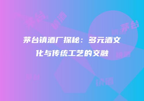 茅台镇酒厂探秘：多元酒文化与传统工艺的交融