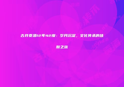 古井贡酒12年42度：岁月沉淀，文化传承的佳酿之旅