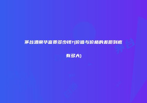 茅台酒荣华富贵多少钱?(价值与价格的差距到底有多大)