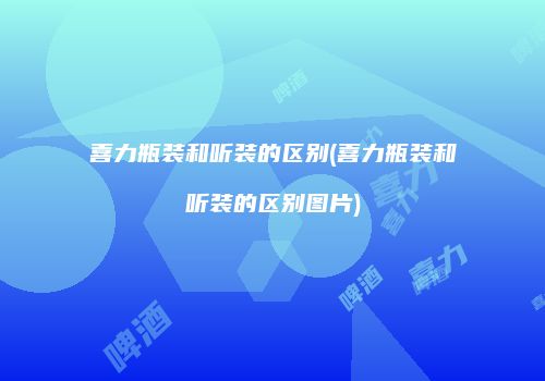 喜力瓶装和听装的区别(喜力瓶装和听装的区别图片)