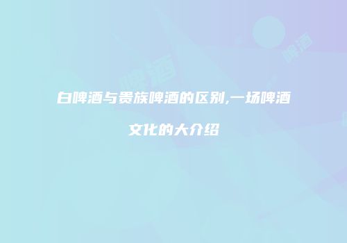 白啤酒与贵族啤酒的区别,一场啤酒文化的大介绍