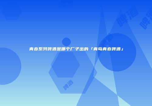 青春系列啤酒是哪个厂子出的「青岛青春啤酒」