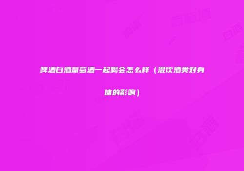啤酒白酒葡萄酒一起喝会怎么样（混饮酒类对身体的影响）
