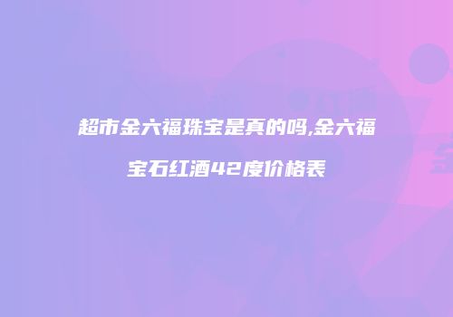 超市金六福珠宝是真的吗,金六福宝石红酒42度价格表